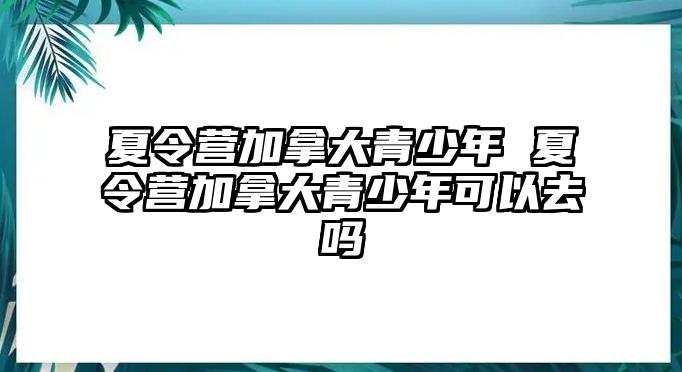 夏令營加拿大青少年 夏令營加拿大青少年可以去嗎