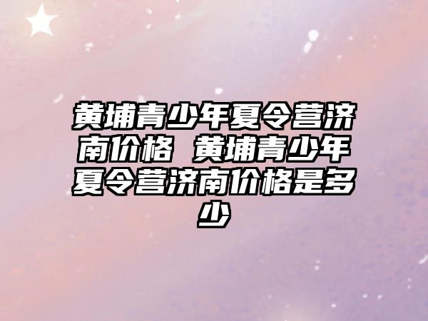 黃埔青少年夏令營濟南價格 黃埔青少年夏令營濟南價格是多少