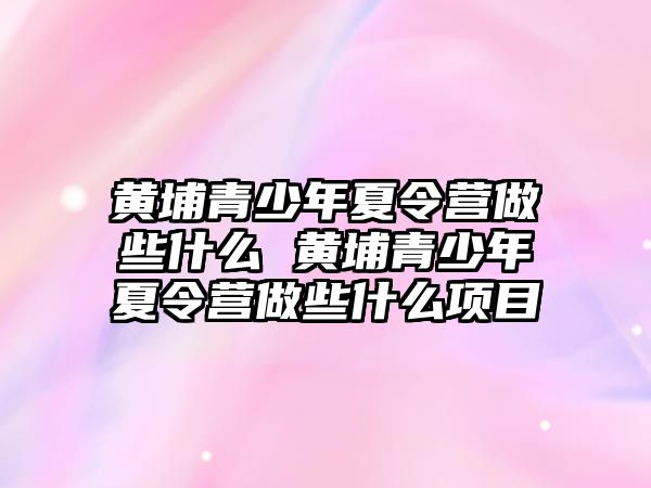 黃埔青少年夏令營做些什么 黃埔青少年夏令營做些什么項目