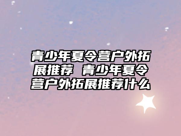 青少年夏令營戶外拓展推薦 青少年夏令營戶外拓展推薦什么