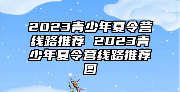 2023青少年夏令營線路推薦 2023青少年夏令營線路推薦圖