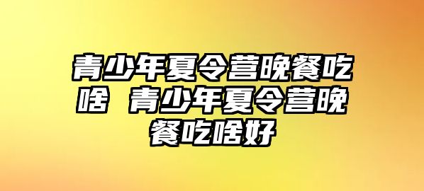 青少年夏令營晚餐吃啥 青少年夏令營晚餐吃啥好