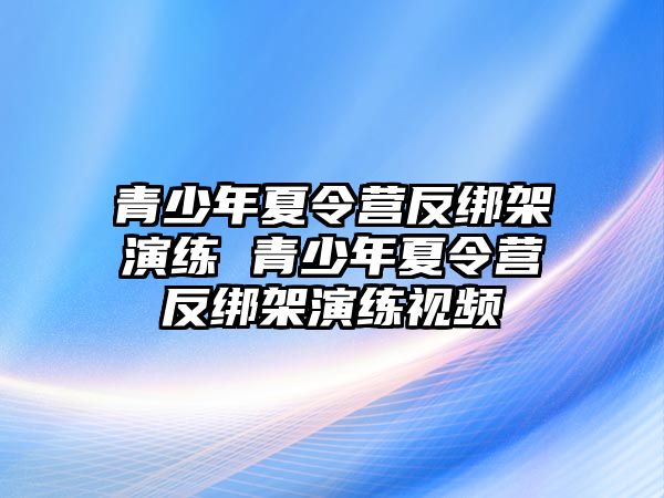 青少年夏令營反綁架演練 青少年夏令營反綁架演練視頻