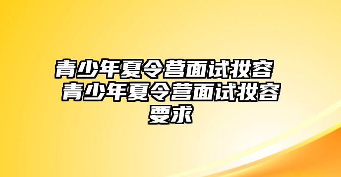 青少年夏令營面試妝容 青少年夏令營面試妝容要求