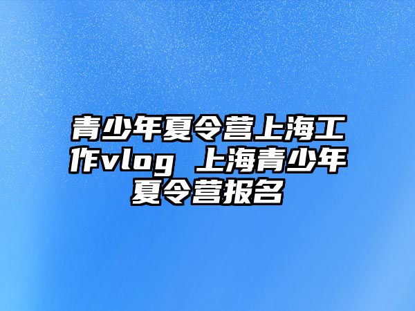 青少年夏令營(yíng)上海工作vlog 上海青少年夏令營(yíng)報(bào)名