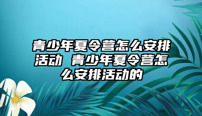 青少年夏令營怎么安排活動 青少年夏令營怎么安排活動的