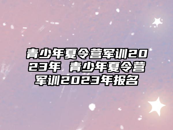 青少年夏令營(yíng)軍訓(xùn)2023年 青少年夏令營(yíng)軍訓(xùn)2023年報(bào)名