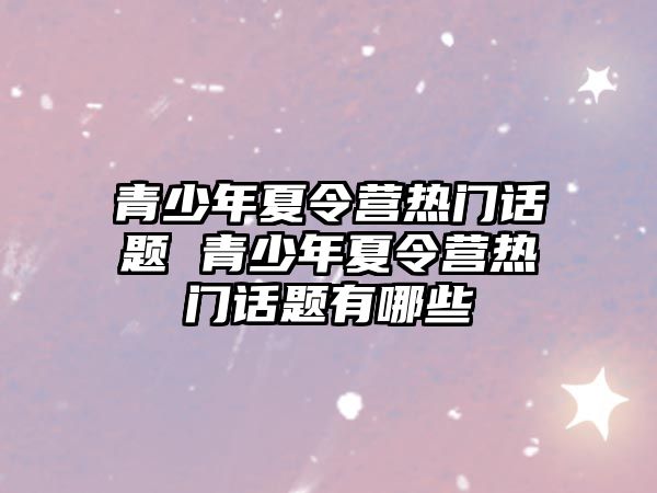 青少年夏令營熱門話題 青少年夏令營熱門話題有哪些