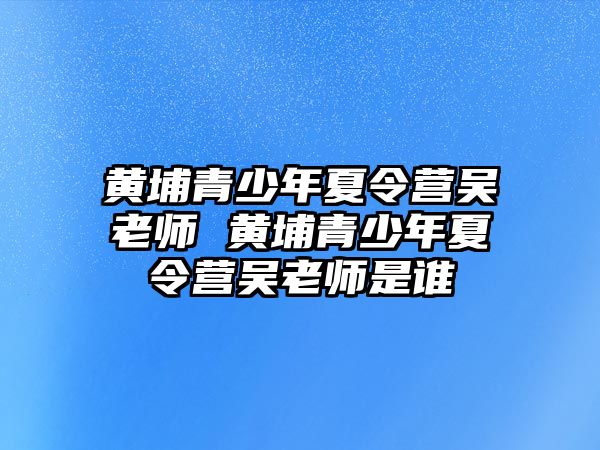 黃埔青少年夏令營(yíng)吳老師 黃埔青少年夏令營(yíng)吳老師是誰(shuí)