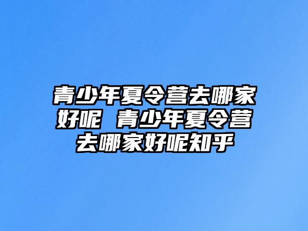 青少年夏令營去哪家好呢 青少年夏令營去哪家好呢知乎