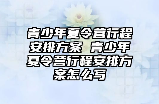 青少年夏令營行程安排方案 青少年夏令營行程安排方案怎么寫