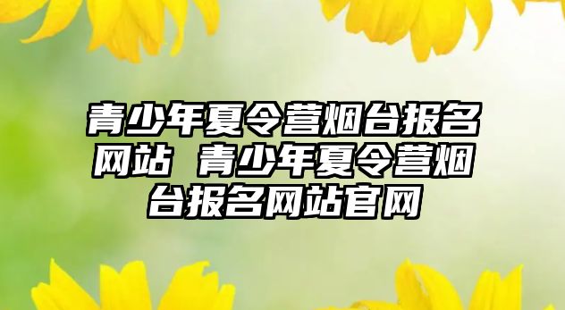 青少年夏令營煙臺報名網(wǎng)站 青少年夏令營煙臺報名網(wǎng)站官網(wǎng)