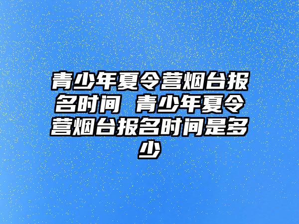 青少年夏令營煙臺報名時間 青少年夏令營煙臺報名時間是多少