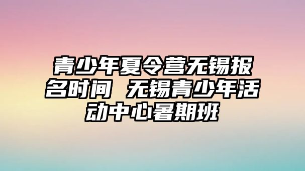 青少年夏令營無錫報名時間 無錫青少年活動中心暑期班