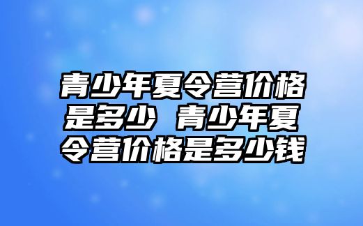 青少年夏令營價格是多少 青少年夏令營價格是多少錢