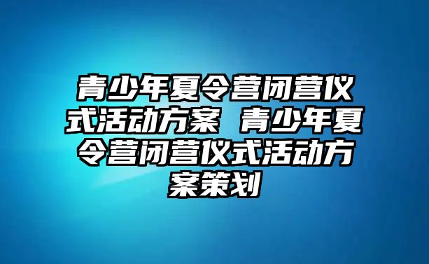 青少年夏令營閉營儀式活動方案 青少年夏令營閉營儀式活動方案策劃