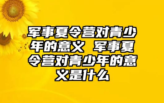 軍事夏令營對青少年的意義 軍事夏令營對青少年的意義是什么