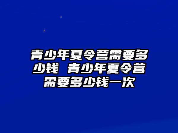 青少年夏令營需要多少錢 青少年夏令營需要多少錢一次