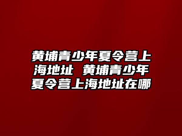 黃埔青少年夏令營上海地址 黃埔青少年夏令營上海地址在哪