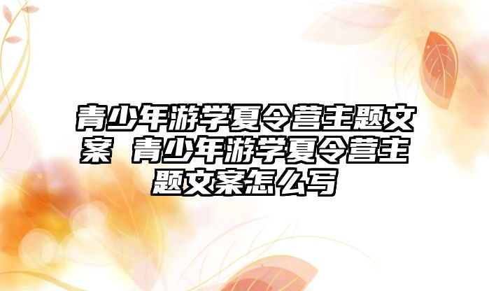 青少年游學夏令營主題文案 青少年游學夏令營主題文案怎么寫