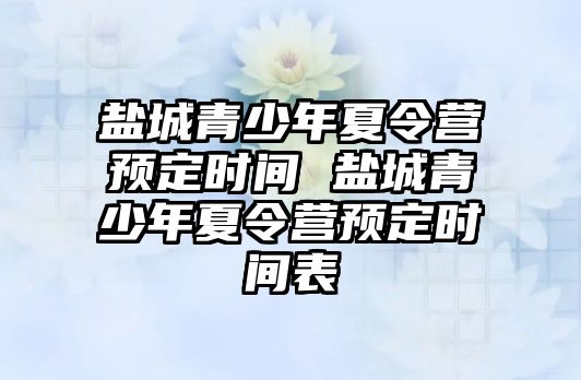 鹽城青少年夏令營預定時間 鹽城青少年夏令營預定時間表