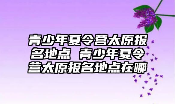 青少年夏令營太原報名地點 青少年夏令營太原報名地點在哪