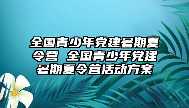 全國青少年黨建暑期夏令營 全國青少年黨建暑期夏令營活動方案