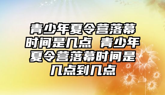 青少年夏令營落幕時間是幾點 青少年夏令營落幕時間是幾點到幾點