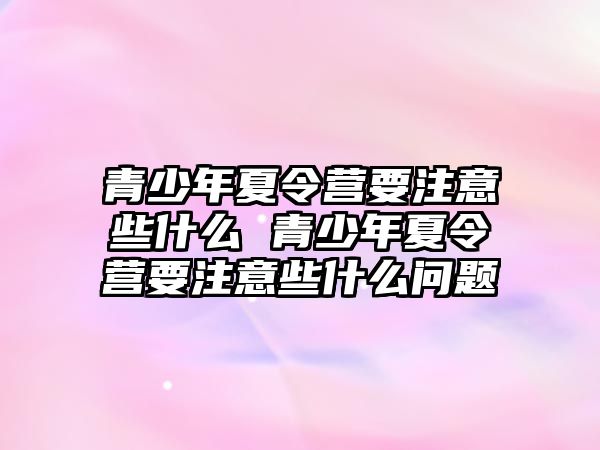 青少年夏令營要注意些什么 青少年夏令營要注意些什么問題