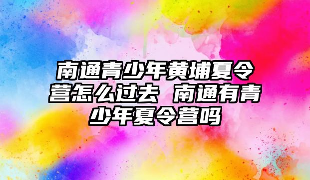 南通青少年黃埔夏令營怎么過去 南通有青少年夏令營嗎