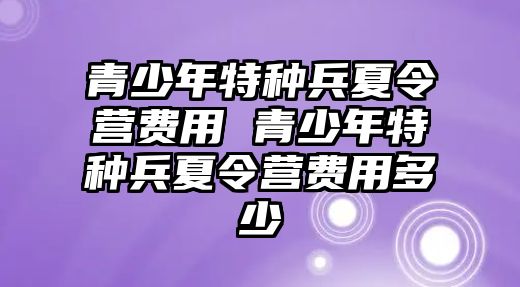 青少年特種兵夏令營費用 青少年特種兵夏令營費用多少