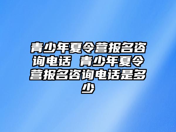 青少年夏令營報名咨詢電話 青少年夏令營報名咨詢電話是多少