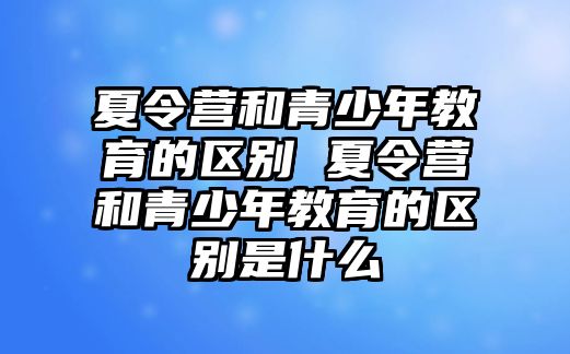 夏令營和青少年教育的區別 夏令營和青少年教育的區別是什么